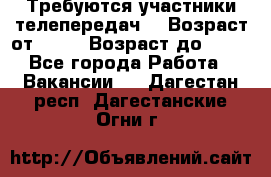 Требуются участники телепередач. › Возраст от ­ 18 › Возраст до ­ 60 - Все города Работа » Вакансии   . Дагестан респ.,Дагестанские Огни г.